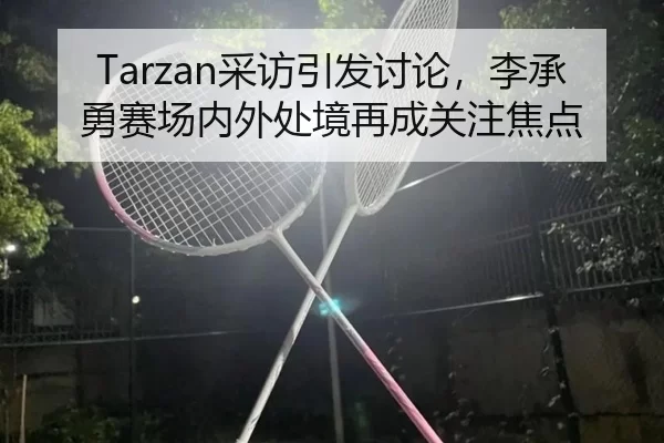 Tarzan采访引发讨论，李承勇赛场内外处境再成关注焦点