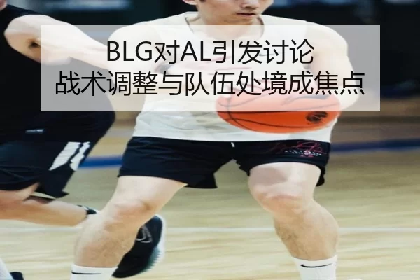 BLG对AL引发讨论 战术调整与队伍处境成焦点