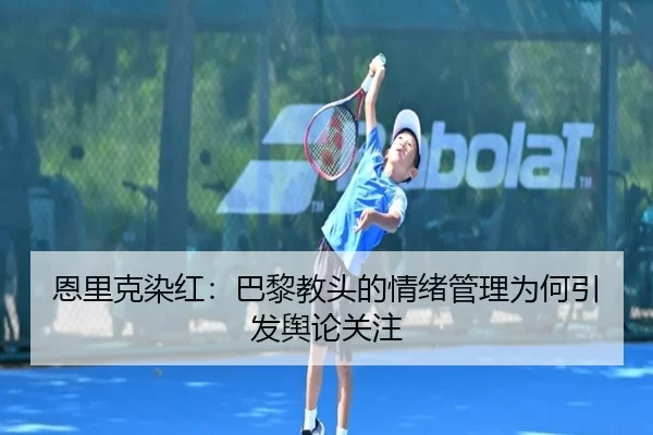 恩里克染红：巴黎教头的情绪管理为何引发舆论关注